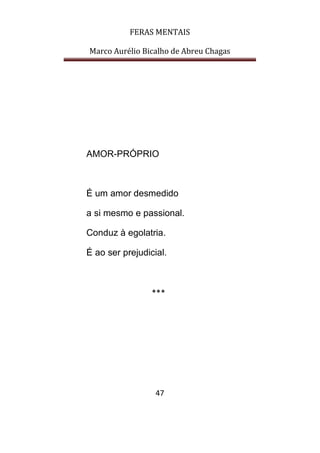 FERAS MENTAIS
Marco Aurélio Bicalho de Abreu Chagas
47
AMOR-PRÓPRIO
É um amor desmedido
a si mesmo e passional.
Conduz à egolatria.
É ao ser prejudicial.
***
 