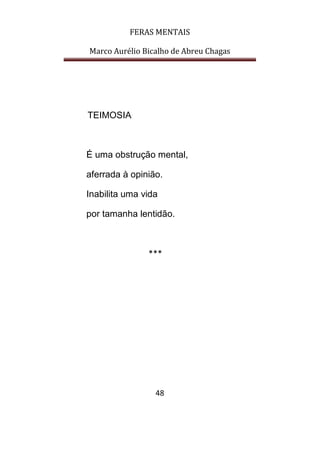 FERAS MENTAIS
Marco Aurélio Bicalho de Abreu Chagas
48
TEIMOSIA
É uma obstrução mental,
aferrada à opinião.
Inabilita uma vida
por tamanha lentidão.
***
 