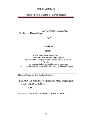 FERAS MENTAIS
Marco Aurélio Bicalho de Abreu Chagas
4
Copyright© Marco Aurélio
Bicalho de Abreu Chagas
Capa:
1ª edição
(2015)
Todos os direitos reservados.
Nenhuma parte desta edição pode
ser utilizada ou reproduzida - em qualquer meio ou
forma,
nem apropriada e estocada sem a expressa
autorização de Marco Aurélio Bicalho de Abreu Chagas
Chagas, Marco Aurélio Bicalho de Abreu
FERAS MENTAIS Marco Aurélio Bicalho de Abreu Chagas. Belo
Horizonte, MG: 60 p.14x20 cm.
ISBN
1. Literatura brasileira – Brasil. I. Título. II. Série.
 