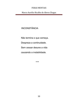FERAS MENTAIS
Marco Aurélio Bicalho de Abreu Chagas
50
INCONSTÂNCIA
Não termina o que começa.
Despreza a continuidade.
Sem cessar desune a vida
causando a instabilidade.
***
 