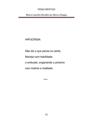 FERAS MENTAIS
Marco Aurélio Bicalho de Abreu Chagas
51
HIPOCRISIA
Não diz o que pensa ou sente.
Maneja com habilidade
o embuste, enganando o próximo
com malícia e maldade.
***
 