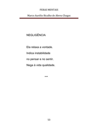 FERAS MENTAIS
Marco Aurélio Bicalho de Abreu Chagas
53
NEGLIGÊNCIA
Ela relaxa a vontade.
Indica instabilidade
no pensar e no sentir.
Nega à vida qualidade.
***
 