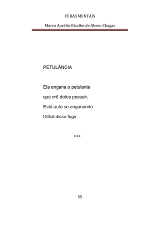 FERAS MENTAIS
Marco Aurélio Bicalho de Abreu Chagas
55
PETULÂNCIA
Ela engana o petulante
que crê dotes possuir.
Está auto se enganando.
Difícil disso fugir
***
 