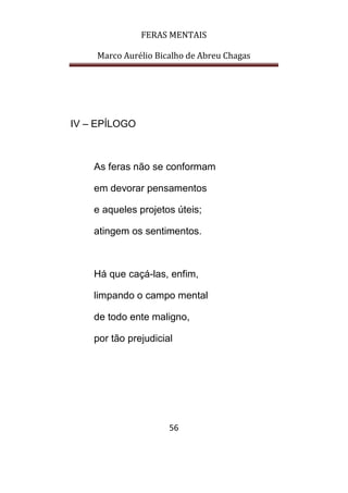 FERAS MENTAIS
Marco Aurélio Bicalho de Abreu Chagas
56
IV – EPÍLOGO
As feras não se conformam
em devorar pensamentos
e aqueles projetos úteis;
atingem os sentimentos.
Há que caçá-las, enfim,
limpando o campo mental
de todo ente maligno,
por tão prejudicial
 
