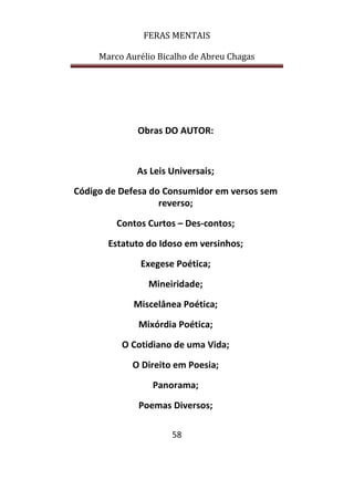 FERAS MENTAIS
Marco Aurélio Bicalho de Abreu Chagas
58
Obras DO AUTOR:
As Leis Universais;
Código de Defesa do Consumidor em versos sem
reverso;
Contos Curtos – Des-contos;
Estatuto do Idoso em versinhos;
Exegese Poética;
Mineiridade;
Miscelânea Poética;
Mixórdia Poética;
O Cotidiano de uma Vida;
O Direito em Poesia;
Panorama;
Poemas Diversos;
 