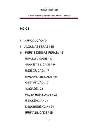 FERAS MENTAIS
Marco Aurélio Bicalho de Abreu Chagas
7
ÍNDICE
I – INTRODUÇÃO / 9
II – ALGUMAS FERAS / 10
III – PERFIS DESSAS FERAS / 15
IMPULSIVIDADE / 15
SUSCETIBILIDADE / 16
INDISCRIÇÃO / 17
INADAPTABILIDADE /18
OBSTINAÇÃO /19
VAIDADE / 21
FALSA HUMILDADE / 22
INDOLÊNCIA / 23
DESOBEDIÊNCIA / 24
IRRITABILIDADE / 25
 