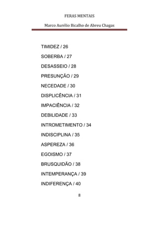 FERAS MENTAIS
Marco Aurélio Bicalho de Abreu Chagas
8
TIMIDEZ / 26
SOBERBA / 27
DESASSEIO / 28
PRESUNÇÃO / 29
NECEDADE / 30
DISPLICÊNCIA / 31
IMPACIÊNCIA / 32
DEBILIDADE / 33
INTROMETIMENTO / 34
INDISCIPLINA / 35
ASPEREZA / 36
EGOISMO / 37
BRUSQUIDÃO / 38
INTEMPERANÇA / 39
INDIFERENÇA / 40
 