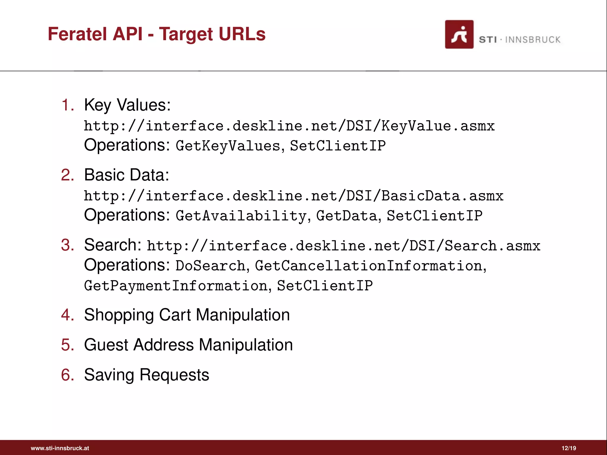 Feratel API - Target URLs
1. Key Values:
http://interface.deskline.net/DSI/KeyValue.asmx
Operations: GetKeyValues, SetClientIP
2. Basic Data:
http://interface.deskline.net/DSI/BasicData.asmx
Operations: GetAvailability, GetData, SetClientIP
3. Search: http://interface.deskline.net/DSI/Search.asmx
Operations: DoSearch, GetCancellationInformation,
GetPaymentInformation, SetClientIP
4. Shopping Cart Manipulation
5. Guest Address Manipulation
6. Saving Requests
www.sti-innsbruck.at 12/19
 