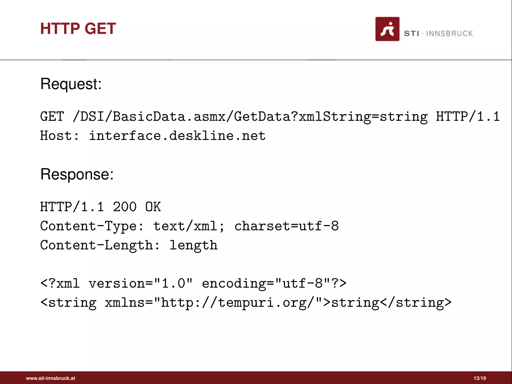 HTTP GET
Request:
GET /DSI/BasicData.asmx/GetData?xmlString=string HTTP/1.1
Host: interface.deskline.net
Response:
HTTP/1.1 200 OK
Content-Type: text/xml; charset=utf-8
Content-Length: length
<?xml version="1.0" encoding="utf-8"?>
<string xmlns="http://tempuri.org/">string</string>
www.sti-innsbruck.at 13/19
 