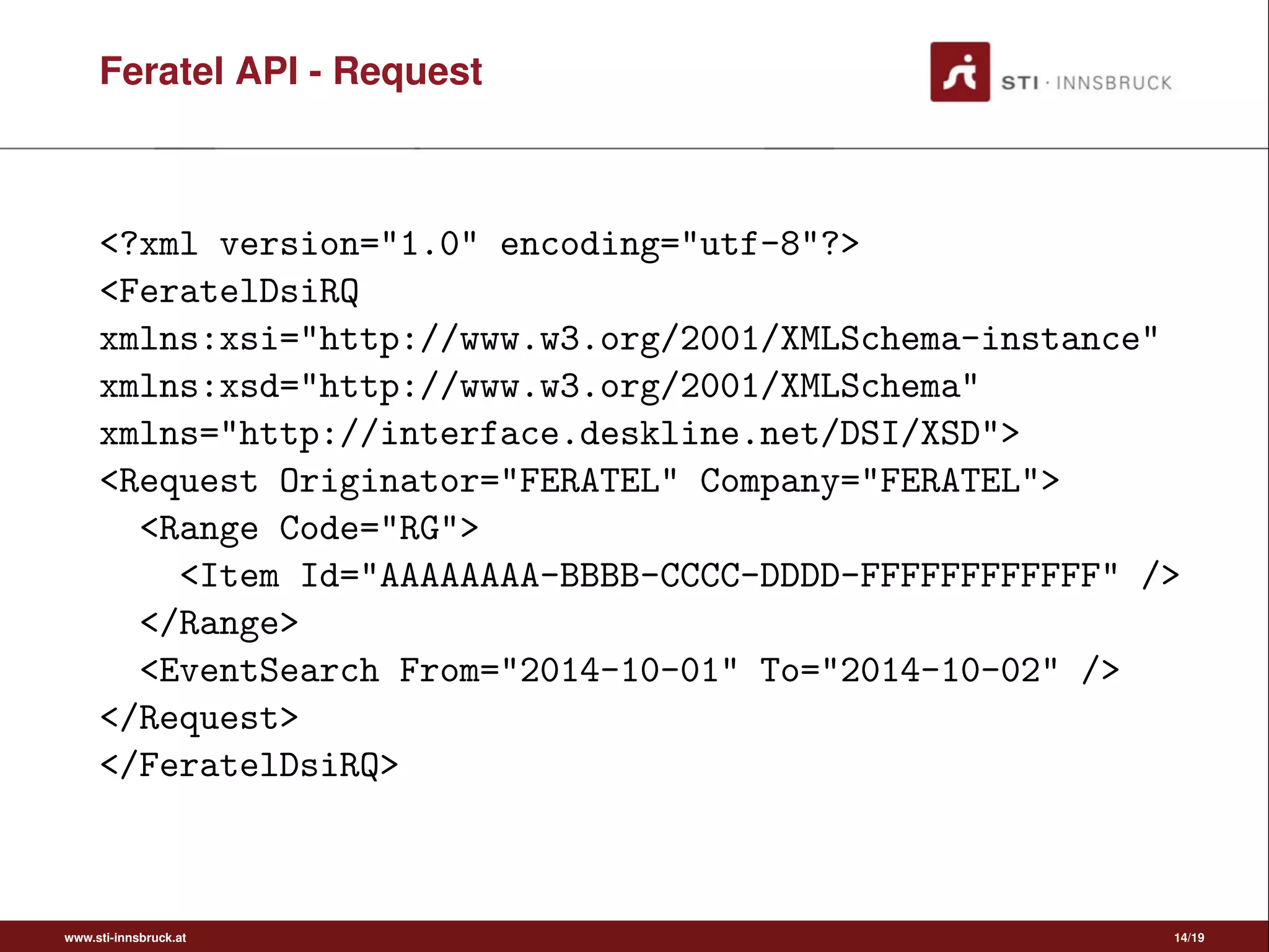 Feratel API - Request
<?xml version="1.0" encoding="utf-8"?>
<FeratelDsiRQ
xmlns:xsi="http://www.w3.org/2001/XMLSchema-instance"
xmlns:xsd="http://www.w3.org/2001/XMLSchema"
xmlns="http://interface.deskline.net/DSI/XSD">
<Request Originator="FERATEL" Company="FERATEL">
<Range Code="RG">
<Item Id="AAAAAAAA-BBBB-CCCC-DDDD-FFFFFFFFFFFF" />
</Range>
<EventSearch From="2014-10-01" To="2014-10-02" />
</Request>
</FeratelDsiRQ>
www.sti-innsbruck.at 14/19
 