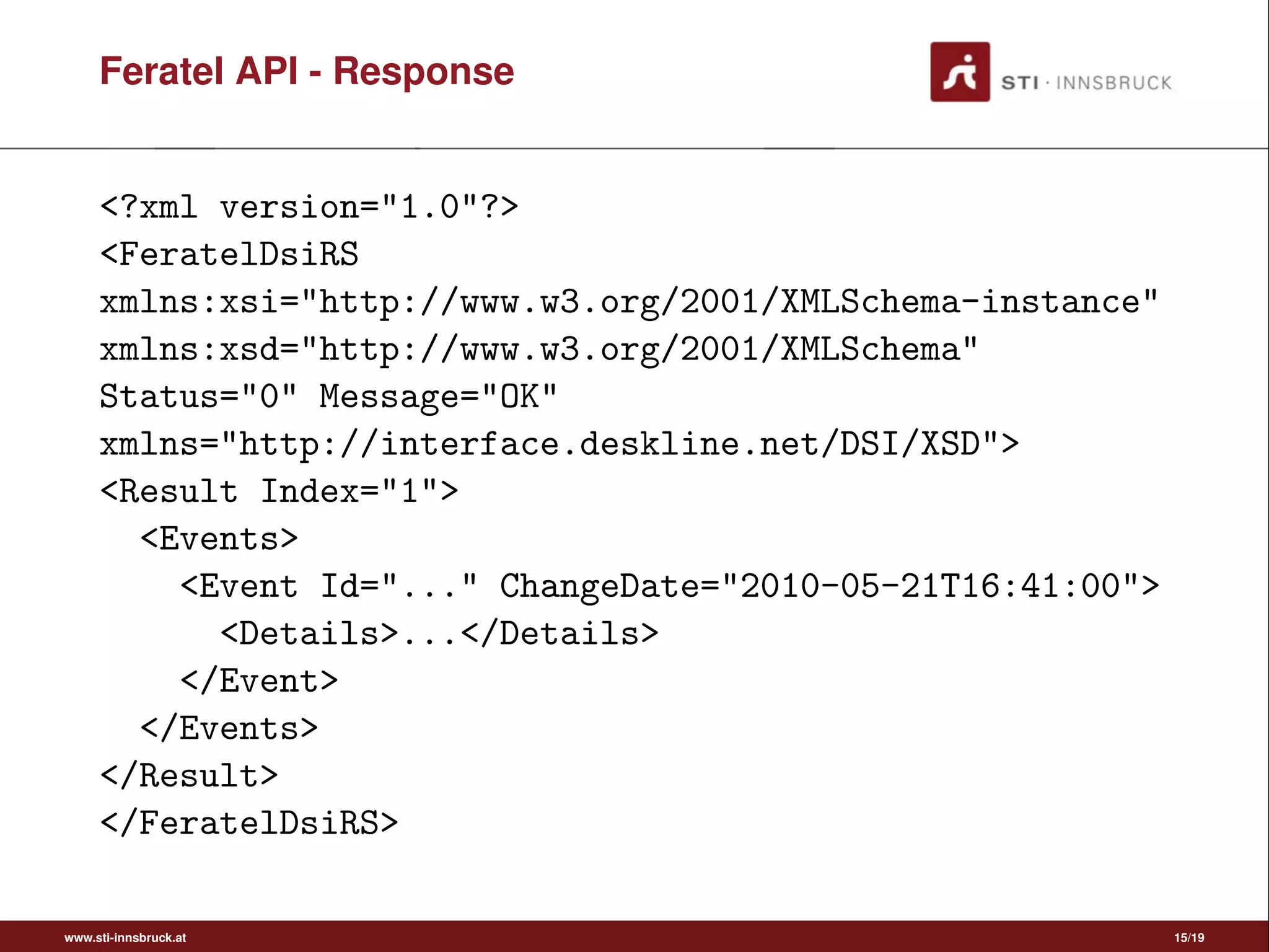Feratel API - Response
<?xml version="1.0"?>
<FeratelDsiRS
xmlns:xsi="http://www.w3.org/2001/XMLSchema-instance"
xmlns:xsd="http://www.w3.org/2001/XMLSchema"
Status="0" Message="OK"
xmlns="http://interface.deskline.net/DSI/XSD">
<Result Index="1">
<Events>
<Event Id="..." ChangeDate="2010-05-21T16:41:00">
<Details>...</Details>
</Event>
</Events>
</Result>
</FeratelDsiRS>
www.sti-innsbruck.at 15/19
 