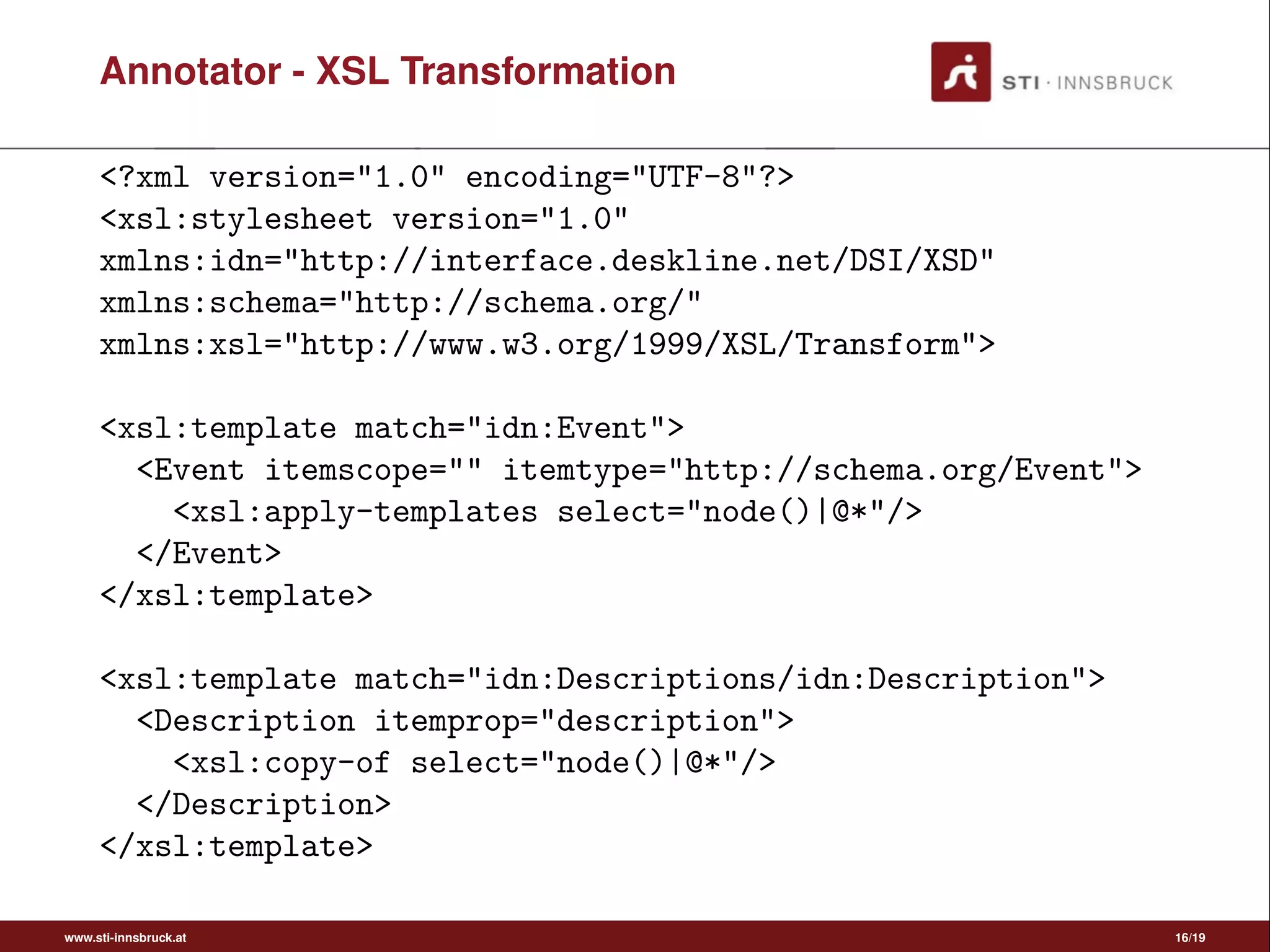 Annotator - XSL Transformation
<?xml version="1.0" encoding="UTF-8"?>
<xsl:stylesheet version="1.0"
xmlns:idn="http://interface.deskline.net/DSI/XSD"
xmlns:schema="http://schema.org/"
xmlns:xsl="http://www.w3.org/1999/XSL/Transform">
<xsl:template match="idn:Event">
<Event itemscope="" itemtype="http://schema.org/Event">
<xsl:apply-templates select="node()|@*"/>
</Event>
</xsl:template>
<xsl:template match="idn:Descriptions/idn:Description">
<Description itemprop="description">
<xsl:copy-of select="node()|@*"/>
</Description>
</xsl:template>
www.sti-innsbruck.at 16/19
 
