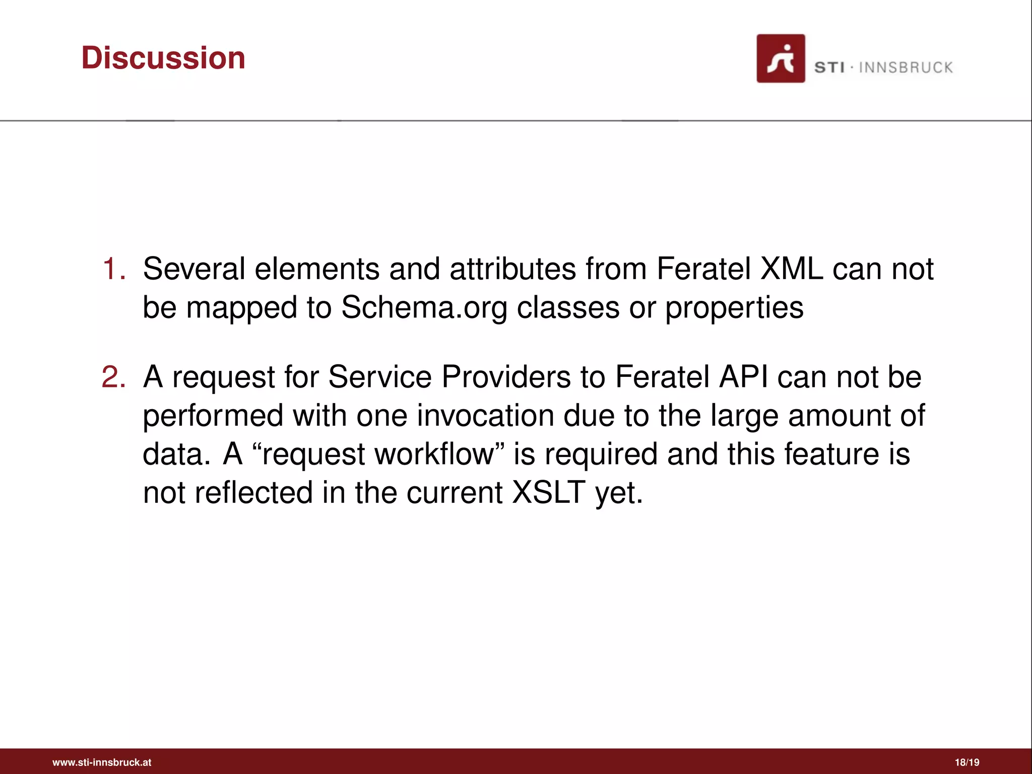 Discussion
1. Several elements and attributes from Feratel XML can not
be mapped to Schema.org classes or properties
2. A request for Service Providers to Feratel API can not be
performed with one invocation due to the large amount of
data. A “request workﬂow” is required and this feature is
not reﬂected in the current XSLT yet.
www.sti-innsbruck.at 18/19
 