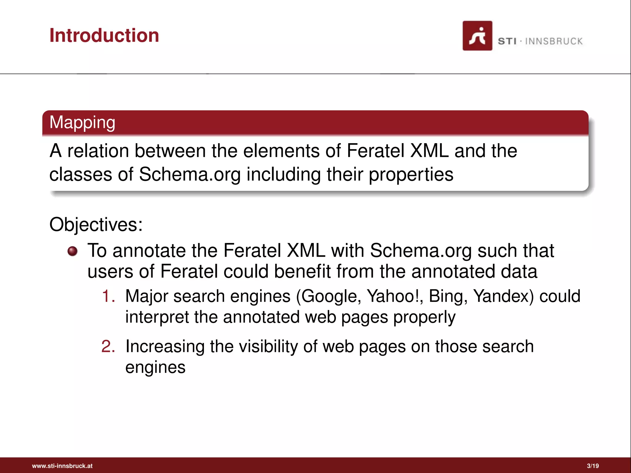 Introduction
Mapping
A relation between the elements of Feratel XML and the
classes of Schema.org including their properties
Objectives:
To annotate the Feratel XML with Schema.org such that
users of Feratel could beneﬁt from the annotated data
1. Major search engines (Google, Yahoo!, Bing, Yandex) could
interpret the annotated web pages properly
2. Increasing the visibility of web pages on those search
engines
www.sti-innsbruck.at 3/19
 