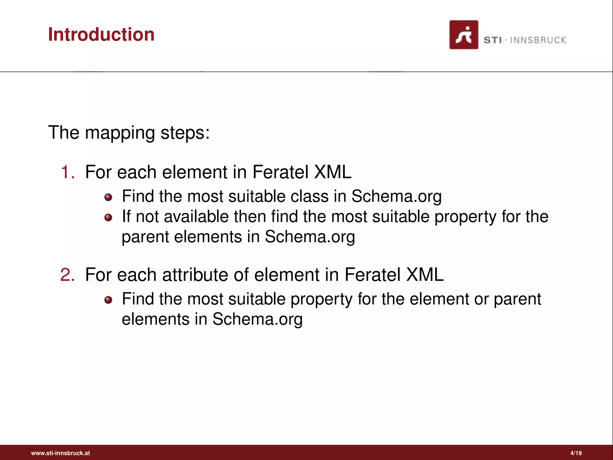 Introduction
The mapping steps:
1. For each element in Feratel XML
Find the most suitable class in Schema.org
If not available then ﬁnd the most suitable property for the
parent elements in Schema.org
2. For each attribute of element in Feratel XML
Find the most suitable property for the element or parent
elements in Schema.org
www.sti-innsbruck.at 4/19
 