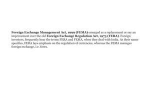 Foreign Exchange Management Act, 1999 (FEMA) emerged as a replacement or say an
improvement over the old Foreign Exchange Regulation Act, 1973 (FERA). Foreign
investors, frequently hear the terms FERA and FEMA, when they deal with India. As their name
specifies, FERA lays emphasis on the regulation of currencies, whereas the FEMA manages
foreign exchange, i.e. forex.
 