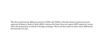 The first and foremost difference between FERA and FEMA is that the former requires previous
approval of Reserve Bank of India (RBI), whereas the latter does not require RBI’s approval, except
when the transaction is related to foreign exchange. Check out this article to know more differences
between the two acts.
 