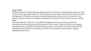 About FEMA
FEMA expands to Foreign Exchange Management Act, which was promulgated in the year 1999,
to repeal and replace the earlier act. The act applies to the whole country and to all the branches
and agencies of the body corporate operating outside India, whose owner or controller is an
Indian resident and also any violation committed by the person covered under the Act, outside
India.
The main objective of the act is to facilitate foreign trade and to encourage systematic
development and maintenance of forex market in the country. There are total seven chapters
contained in the act which are divided into 49 sections, out of which 12 sections deal with the
operational part while the remaining 37 sections cover penalties, contravention, appeals,
adjudication and so on.
 
