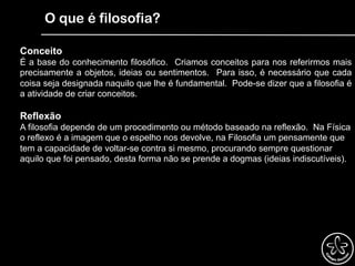 O que é filosofia?
Conceito
É a base do conhecimento filosófico. Criamos conceitos para nos referirmos mais
precisamente a objetos, ideias ou sentimentos. Para isso, é necessário que cada
coisa seja designada naquilo que lhe é fundamental. Pode-se dizer que a filosofia é
a atividade de criar conceitos.
Reflexão
A filosofia depende de um procedimento ou método baseado na reflexão. Na Física
o reflexo é a imagem que o espelho nos devolve, na Filosofia um pensamente que
tem a capacidade de voltar-se contra si mesmo, procurando sempre questionar
aquilo que foi pensado, desta forma não se prende a dogmas (ideias indiscutíveis).
 