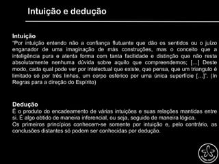 Intuição e dedução
Intuição
“Por intuição entendo não a confiança flutuante que dão os sentidos ou o juízo
enganador de uma imaginação de más construções, mas o conceito que a
inteligência pura e atenta forma com tanta facilidade e distinção que não resta
absolutamente nenhuma dúvida sobre aquilo que compreendemos; […] Deste
modo, cada qual pode ver por intelectual que existe, que pensa, que um triangulo é
limitado só por três linhas, um corpo esférico por uma única superfície […]”. (In
Regras para a direção do Espírito)
Dedução
É o produto do encadeamento de várias intuições e suas relações mantidas entre
si. É algo obtido de maneira inferencial, ou seja, seguido de maneira lógica.
Os primeiros princípios conhecem-se somente por intuição e, pelo contrário, as
conclusões distantes só podem ser conhecidas por dedução.
 