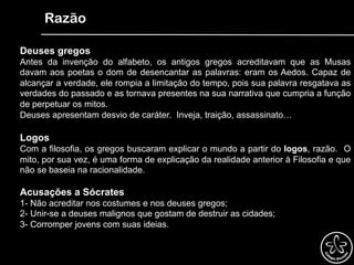 Razão
Deuses gregos
Antes da invenção do alfabeto, os antigos gregos acreditavam que as Musas
davam aos poetas o dom de desencantar as palavras: eram os Aedos. Capaz de
alcançar a verdade, ele rompia a limitação do tempo, pois sua palavra resgatava as
verdades do passado e as tornava presentes na sua narrativa que cumpria a função
de perpetuar os mitos.
Deuses apresentam desvio de caráter. Inveja, traição, assassinato…
Logos
Com a filosofia, os gregos buscaram explicar o mundo a partir do logos, razão. O
mito, por sua vez, é uma forma de explicação da realidade anterior à Filosofia e que
não se baseia na racionalidade.
Acusações a Sócrates
1- Não acreditar nos costumes e nos deuses gregos;
2- Unir-se a deuses malignos que gostam de destruir as cidades;
3- Corromper jovens com suas ideias.
 