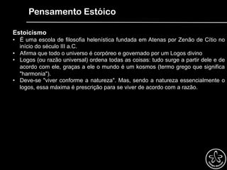 Pensamento Estóico
Estoicismo
•  É uma escola de filosofia helenística fundada em Atenas por Zenão de Cítio no
início do século III a.C.
•  Afirma que todo o universo é corpóreo e governado por um Logos divino
•  Logos (ou razão universal) ordena todas as coisas: tudo surge a partir dele e de
acordo com ele, graças a ele o mundo é um kosmos (termo grego que significa
"harmonia").
•  Deve-se "viver conforme a natureza". Mas, sendo a natureza essencialmente o
logos, essa máxima é prescrição para se viver de acordo com a razão.
 