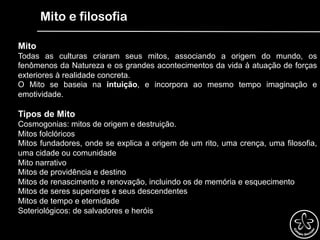 Mito e filosofia
Mito
Todas as culturas criaram seus mitos, associando a origem do mundo, os
fenômenos da Natureza e os grandes acontecimentos da vida à atuação de forças
exteriores à realidade concreta.
O Mito se baseia na intuição, e incorpora ao mesmo tempo imaginação e
emotividade.
Tipos de Mito
Cosmogonias: mitos de origem e destruição.
Mitos folclóricos
Mitos fundadores, onde se explica a origem de um rito, uma crença, uma filosofia,
uma cidade ou comunidade
Mito narrativo
Mitos de providência e destino
Mitos de renascimento e renovação, incluindo os de memória e esquecimento
Mitos de seres superiores e seus descendentes
Mitos de tempo e eternidade
Soteriológicos: de salvadores e heróis
 
