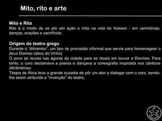 Mito, rito e arte
Mito e Rito
Rito é o modo de se pôr em ação o mito na vida do homem - em cerimônias,
danças, orações e sacrifícios.
Origem do teatro grego
Durante o “ditirambo”, um tipo de procissão informal que servia para homenagear o
deus Dioniso (deus do Vinho).
O povo se reunia nas ágoras da cidade para os rituais em louvor a Dionísio. Para
tanto, o coro declamava a poesia e dançava a coreografia inspirada nos cânticos
ditirâmbicos.
Téspis de Ática teve a grande ousadia de pôr um ator a dialogar com o coro, sendo-
lhe assim atribuída a "invenção" do teatro.
 