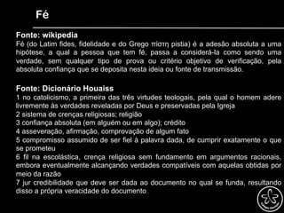 Fé
Fonte: wikipedia
Fé (do Latim fides, fidelidade e do Grego πίστη pistia) é a adesão absoluta a uma
hipótese, a qual a pessoa que tem fé, passa a considerá-la como sendo uma
verdade, sem qualquer tipo de prova ou critério objetivo de verificação, pela
absoluta confiança que se deposita nesta ideia ou fonte de transmissão.
Fonte: Dicionário Houaiss
1 no catolicismo, a primeira das três virtudes teologais, pela qual o homem adere
livremente às verdades reveladas por Deus e preservadas pela Igreja
2 sistema de crenças religiosas; religião
3 confiança absoluta (em alguém ou em algo); crédito
4 asseveração, afirmação, comprovação de algum fato
5 compromisso assumido de ser fiel à palavra dada, de cumprir exatamente o que
se prometeu
6 fil na escolástica, crença religiosa sem fundamento em argumentos racionais,
embora eventualmente alcançando verdades compatíveis com aquelas obtidas por
meio da razão
7 jur credibilidade que deve ser dada ao documento no qual se funda, resultando
disso a própria veracidade do documento
 