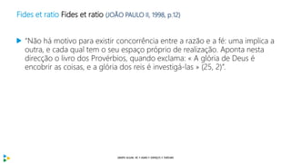 Fides et ratio Fides et ratio (JOÃO PAULO II, 1998, p.12)
“Não há motivo para existir concorrência entre a razão e a fé: uma implica a
outra, e cada qual tem o seu espaço próprio de realização. Aponta nesta
direcção o livro dos Provérbios, quando exclama: « A glória de Deus é
encobrir as coisas, e a glória dos reis é investigá-las » (25, 2)”.
 