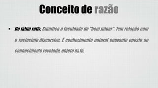  Do latim ratio. Significa a faculdade de "bem julgar". Tem relação com
o raciocínio discursivo. É conhecimento natural enquanto oposto ao
conhecimento revelado, objeto da fé.
Conceito de razão
 