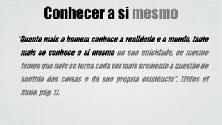 “Quanto mais o homem conhece a realidade e o mundo, tanto
mais se conhece a si mesmo na sua unicidade, ao mesmo
tempo que nele se torna cada vez mais premente a questão do
sentido das coisas e da sua própria existência”. (Fides et
Ratio, pág. 1).
Conhecer a si mesmo
 