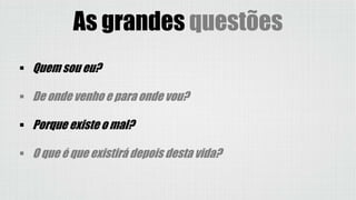  Quem sou eu?
 De onde venho e para onde vou?
 Porque existe o mal?
 O que é que existirá depois desta vida?
As grandes questões
 
