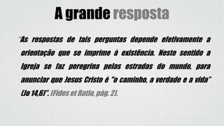 “As respostas de tais perguntas depende efetivamente a
orientação que se imprime à existência. Neste sentido a
Igreja se faz peregrina pelas estradas do mundo, para
anunciar que Jesus Cristo é "o caminho, a verdade e a vida”
(Jo 14,6)”. (Fides et Ratio, pág. 2).
A grande resposta
 