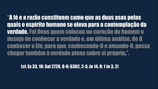 “A fé e a razão constituem como que as duas asas pelas
quais o espírito humano se eleva para a contemplação da
verdade. Foi Deus quem colocou no coração do homem o
desejo de conhecer a verdade e, em última análise, de O
conhecer a Ele, para que, conhecendo-O e amando-O, possa
chegar também à verdade plena sobre si próprio.”.
(cf. Ex 33, 18; Sal 2726, 8-9; 6362, 2-3; Jo 14, 8; 1 Jo 3, 2)
 