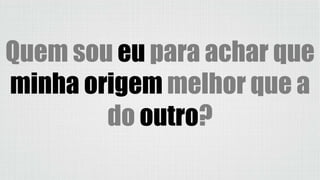 Quem sou eu para achar que
minha origem melhor que a
do outro?
 
