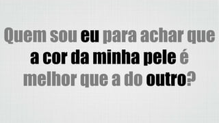 Quem sou eu para achar que
a cor da minha pele é
melhor que a do outro?
 