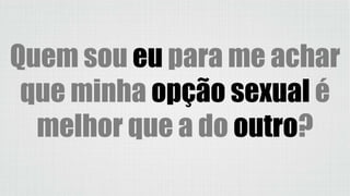 Quem sou eu para me achar
que minha opção sexual é
melhor que a do outro?
 
