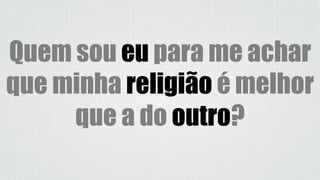 Quem sou eu para me achar
que minha religião é melhor
que a do outro?
 
