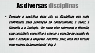As diversas disciplinas
 Segundo a encíclica, duas são as disciplinas que mais
contribuem para promoção do conhecimento, a saber, a
Filosofia e a Teologia. “De entre eles sobressai a filosofia,
cujo contributo específico é colocar a questão do sentido da
vida e esboçar a resposta: constitui, pois, uma das tarefas
mais nobres da humanidade”. Pág. 2.
 
