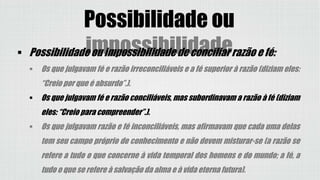 Possibilidade ou
impossibilidade Possibilidade ou impossibilidade de conciliar razão e fé:
 Os que julgavam fé e razão irreconciliáveis e a fé superior à razão (diziam eles:
“Creio por que é absurdo”.).
 Os que julgavam fé e razão conciliáveis, mas subordinavam a razão à fé (diziam
eles: “Creio para compreender”.).
 Os que julgavam razão e fé inconciliáveis, mas afirmavam que cada uma delas
tem seu campo próprio de conhecimento e não devem misturar-se (a razão se
refere a tudo o que concerne à vida temporal dos homens e do mundo; a fé, a
tudo o que se refere à salvação da alma e à vida eterna futura).
 