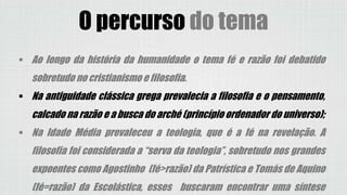 O percurso do tema
 Ao longo da história da humanidade o tema fé e razão foi debatido
sobretudo no cristianismo e filosofia.
 Na antiguidade clássica grega prevalecia a filosofia e o pensamento,
calcado na razão e a busca do arché (princípio ordenador do universo);
 Na Idade Média prevaleceu a teologia, que é a fé na revelação. A
filosofia foi considerada a “serva da teologia”, sobretudo nos grandes
expoentes como Agostinho (fé>razão) da Patrística e Tomás de Aquino
(fé=razão) da Escolástica, esses buscaram encontrar uma síntese
 