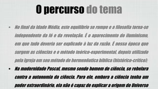 O percurso do tema
 No final da Idade Média, este equilíbrio se rompe e a filosofia torna-se
independente da fé e da revelação. É o aparecimento do iluminismo,
em que tudo deveria ser explicado à luz da razão. É nessa época que
surgem as ciências e o método teórico-experimental, depois utilizado
pela Igreja em seu método de hermenêutica bíblica (histórico-crítico);
 Na modernidade Pascal, mesmo sendo homem de ciência, se rebelara
contra a autonomia da ciência. Para ele, embora a ciência tenha um
poder extraordinário, ela não é capaz de explicar a origem do Universo
 
