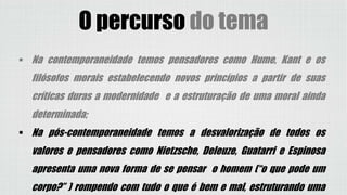 O percurso do tema
 Na contemporaneidade temos pensadores como Hume, Kant e os
filósofos morais estabelecendo novos princípios a partir de suas
críticas duras a modernidade e a estruturação de uma moral ainda
determinada;
 Na pós-contemporaneidade temos a desvalorização de todos os
valores e pensadores como Nietzsche, Deleuze, Guatarri e Espinosa
apresenta uma nova forma de se pensar o homem (“o que pode um
corpo?” ) rompendo com tudo o que é bem e mal, estruturando uma
 