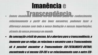 Imanência e
Transcendência Somos imanência, estamos em um mesmo plano de conhecimento,
relacionamento a partir dos bons encontros, podemos fazer a
diferença mesmo com toda a nossa limitação e nossas imperfeições,
através da nossa presença no mundo.
 Na concepção cristã de pessoa, há a abertura para a transcendência, o
imanente que se religa, se relaciona e encontra com o Transcendente,
só é possível encontrar o Transcendente (EU-TOTALMENTE-OUTRO),
encontrando a si mesmo (EU-EU) e se relacionamento com o outro (EU-
 