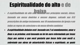 Espiritualidade do alto e de
baixo A espiritualidade do alto está baseada nos princípios morais, éticos,
baseado em nossa doutrina e nossos dogmas, calcado nas 613
prescrições do antigo testamento, nos 10 mandamentos da Igreja e em
todas as regras do catecismo e do nosso direito canônico;
 A espiritualidade debaixo está baseada em 2 só mandamentos, amar a
Deus e ao próximo, está baseada na lei de ouro reformulada por Jesus
(faça aos outros o que você gostaria que fosse feito com você) e,
sobretudo nas obras de misericórdia físicas e espirituais, as quais
 