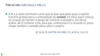 Fides et ratio (JOÃO PAULO II, 1998, p.1)
A fé e a razão constituem como que as duas asas pelas quais o espírito
humano se eleva para a contemplação da verdade. Foi Deus quem colocou
no coração do homem o desejo de conhecer a verdade e, em última
análise, de O conhecer a Ele, para que, conhecendo-O e amando-O, possa
chegar também à verdade plena sobre si próprio.
(cf. Ex 33, 18; Sal 2726, 8-9; 6362, 2-3; Jo 14, 8; 1 Jo 3, 2).
 