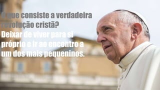 O que consiste a verdadeira
revolução cristã?
Deixar de viver para si
próprio e ir ao encontro a
um dos mais pequeninos.
 
