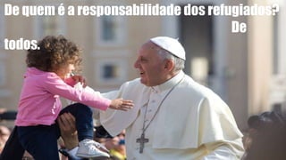 De quem é a responsabilidade dos refugiados?
De
todos.
 