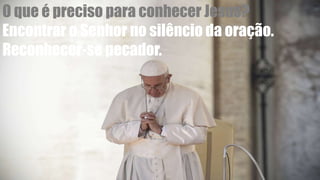 O que é preciso para conhecer Jesus?
Encontrar o Senhor no silêncio da oração.
Reconhecer-se pecador.
 